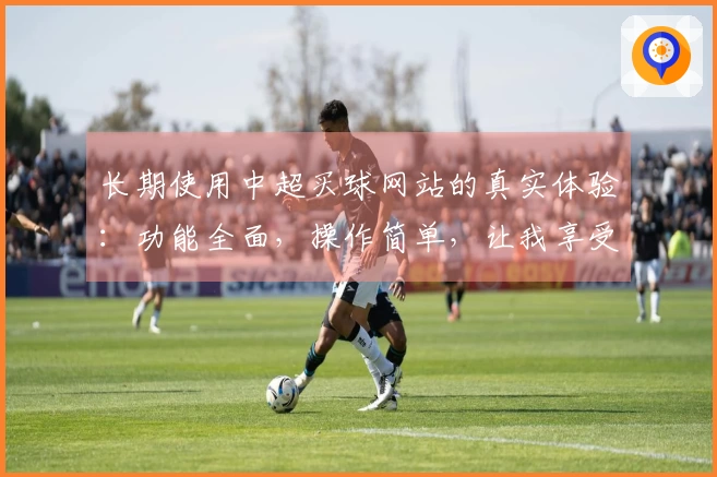 长期使用中超买球网站的真实体验：功能全面，操作简单，让我享受每场赛事直播